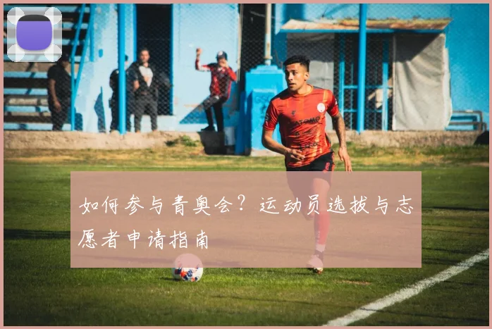 如何参与青奥会?运动员选拔与志愿者申请指南
