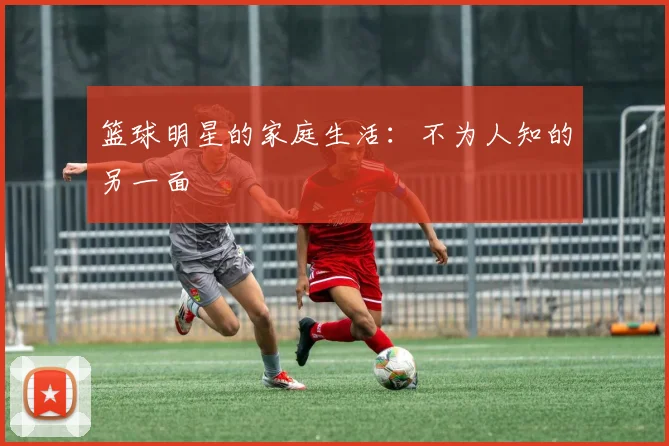 篮球明星的家庭生活：不为人知的另一面