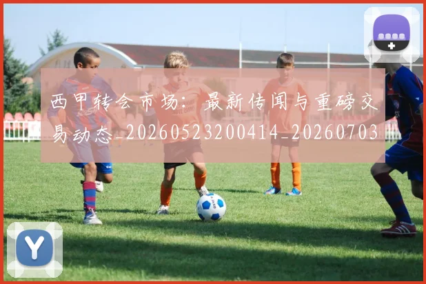 西甲转会市场:最新传闻与重磅交易动态_20260523200414_20260703181936