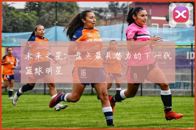 未来之星:盘点最具潜力的下一代篮球明星